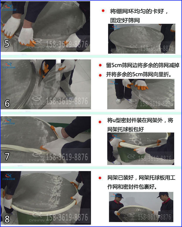 第五步：將旋振篩繃網(wǎng)環(huán)均勻的卡好固定好篩網(wǎng)第六步：留5cm篩網(wǎng)邊將多余的篩網(wǎng)減掉，并將多余的5cm篩網(wǎng)向里折第七步：將u型密封件裝在網(wǎng)架外，將網(wǎng)架托球板包好第八步：網(wǎng)架已裝好，網(wǎng)架托球板用工作網(wǎng)和密封件包裹好。