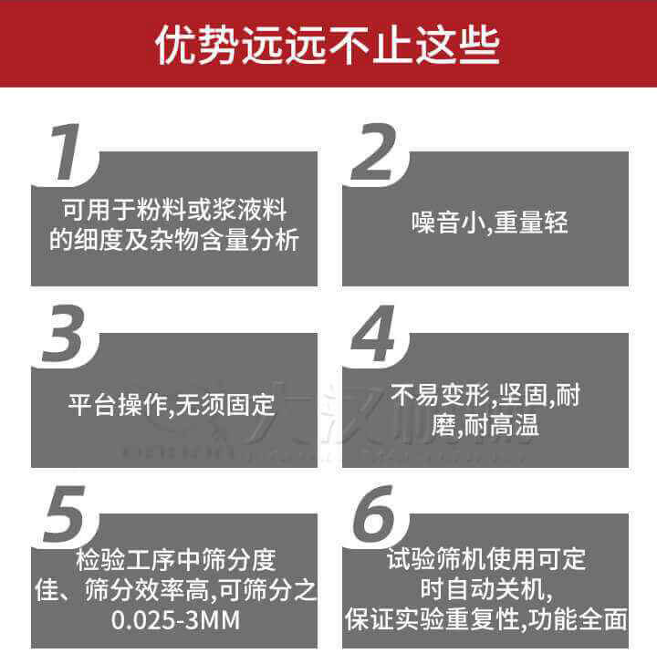 試驗篩優(yōu)勢：1，可用于粉料或漿液料的細度及雜物含量分析。2，噪音小，重量輕。3，平臺操作，無須固定。4，不易變形，堅固，耐磨，耐高溫。5，檢驗工序中篩分度佳，篩分效率高，可篩分之0.025-3MM6，試驗篩機使用可定時自動關(guān)機保證實驗重復(fù)性，功能全面。